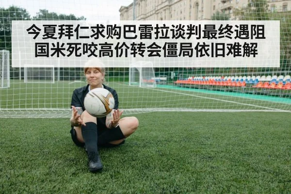 今夏拜仁求购巴雷拉谈判最终遇阻 国米死咬高价转会僵局依旧难解