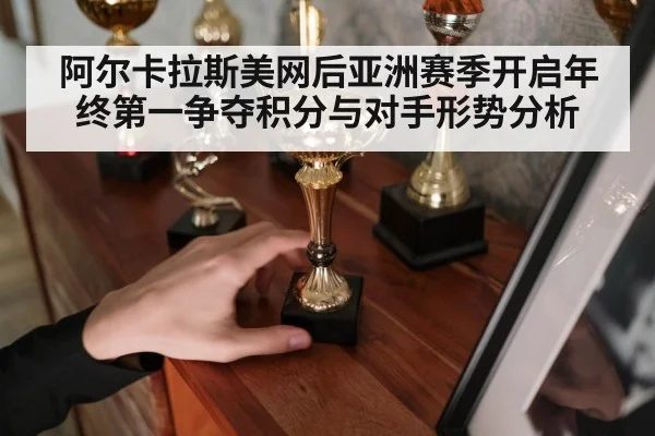 阿尔卡拉斯美网后亚洲赛季开启年终第一争夺积分与对手形势分析