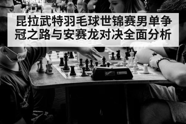 昆拉武特羽毛球世锦赛男单争冠之路与安赛龙对决全面分析
